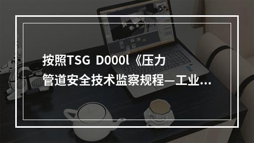 按照TSG  D000l《压力管道安全技术监察规程—工业管道