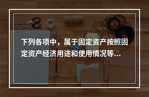 下列各项中，属于固定资产按照固定资产经济用途和使用情况等综合