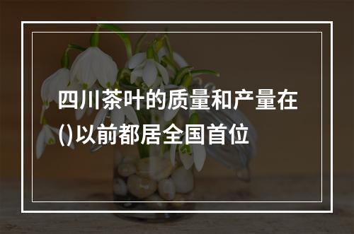 四川茶叶的质量和产量在()以前都居全国首位