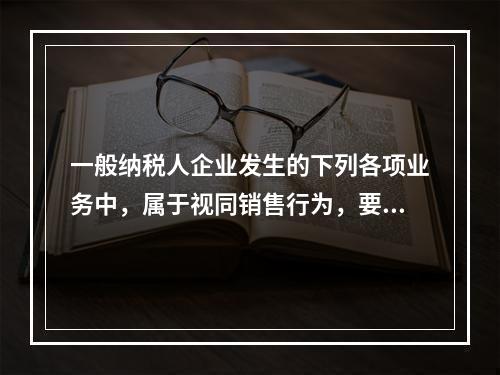 一般纳税人企业发生的下列各项业务中，属于视同销售行为，要计算