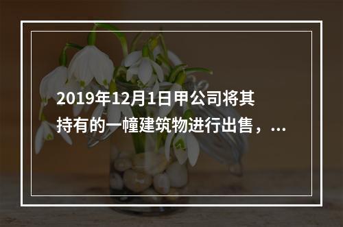 2019年12月1日甲公司将其持有的一幢建筑物进行出售，该建