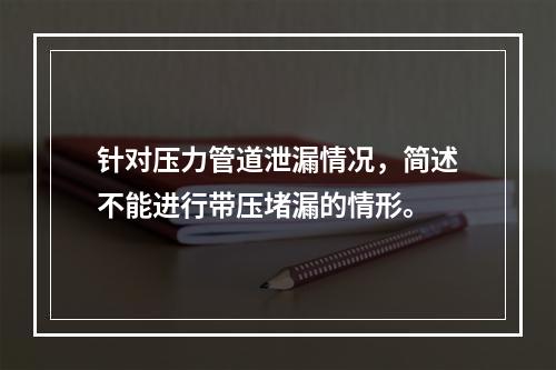 针对压力管道泄漏情况，简述不能进行带压堵漏的情形。