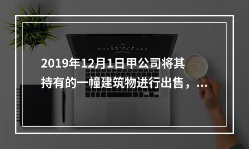 2019年12月1日甲公司将其持有的一幢建筑物进行出售，该建