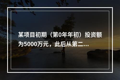 某项目初期（第0年年初）投资额为5000万元，此后从第二年年