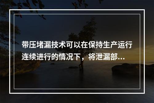 带压堵漏技术可以在保持生产运行连续进行的情况下，将泄漏部位密