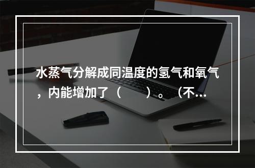 水蒸气分解成同温度的氢气和氧气，内能增加了（　　）。（不计振