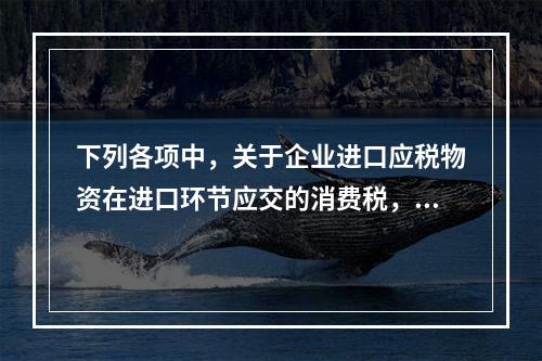 下列各项中，关于企业进口应税物资在进口环节应交的消费税，可能