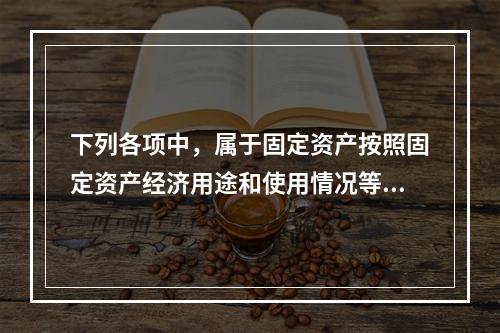 下列各项中，属于固定资产按照固定资产经济用途和使用情况等综合