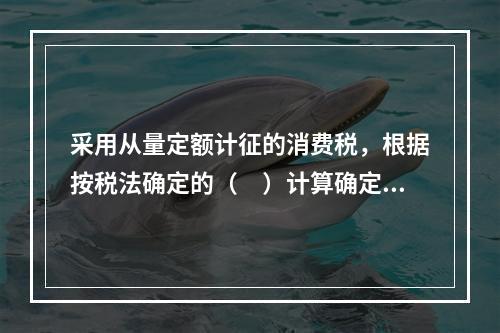 采用从量定额计征的消费税，根据按税法确定的（　）计算确定。