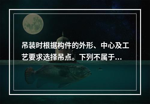 吊装时根据构件的外形、中心及工艺要求选择吊点。下列不属于“十