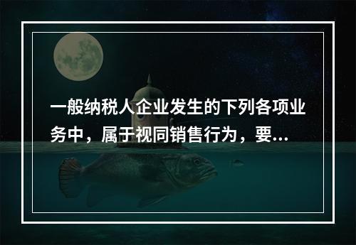 一般纳税人企业发生的下列各项业务中，属于视同销售行为，要计算