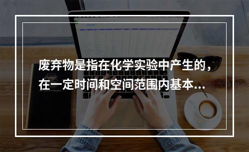 废弃物是指在化学实验中产生的，在一定时间和空间范围内基本或者