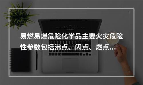 易燃易爆危险化学品主要火灾危险性参数包括沸点、闪点、燃点和自