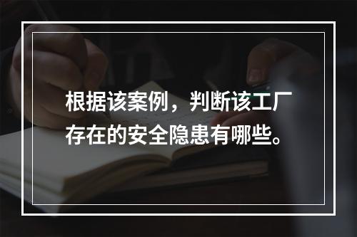 根据该案例，判断该工厂存在的安全隐患有哪些。