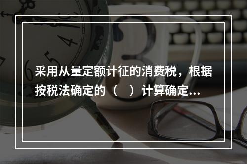 采用从量定额计征的消费税，根据按税法确定的（　）计算确定。