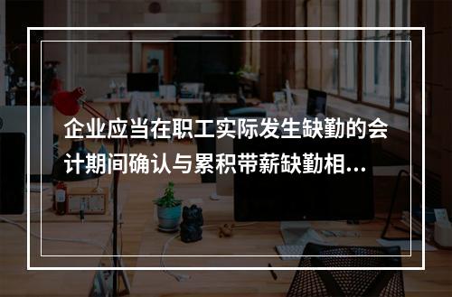 企业应当在职工实际发生缺勤的会计期间确认与累积带薪缺勤相关的