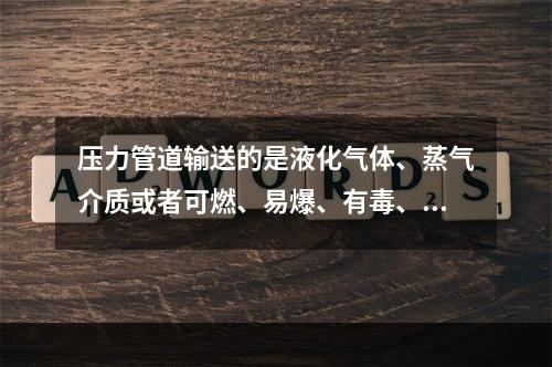 压力管道输送的是液化气体、蒸气介质或者可燃、易爆、有毒、有腐