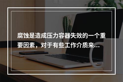 腐蚀是造成压力容器失效的一个重要因素，对于有些工作介质来说，