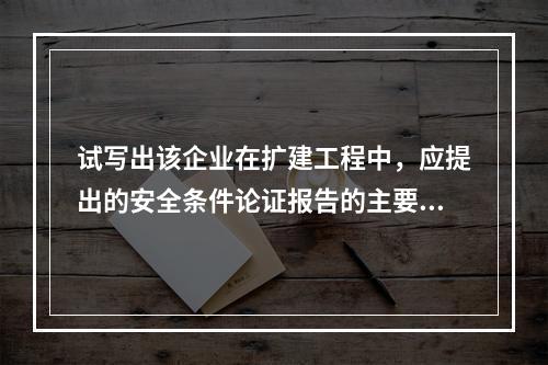 试写出该企业在扩建工程中，应提出的安全条件论证报告的主要内容