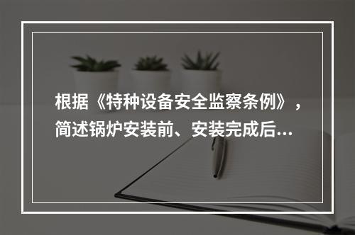 根据《特种设备安全监察条例》，简述锅炉安装前、安装完成后应当