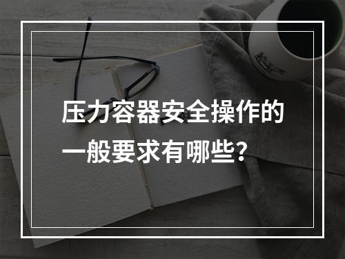 压力容器安全操作的一般要求有哪些？