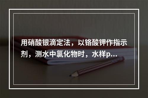 用硝酸银滴定法，以铬酸钾作指示剂，测水中氯化物时，水样pH