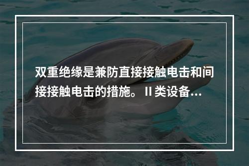 双重绝缘是兼防直接接触电击和间接接触电击的措施。Ⅱ类设备就是