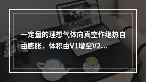 一定量的理想气体向真空作绝热自由膨胀，体积由V1增至V2，在