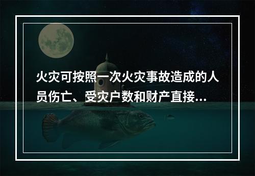 火灾可按照一次火灾事故造成的人员伤亡、受灾户数和财产直接损失