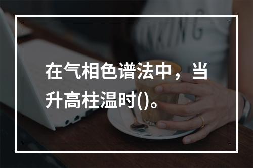 在气相色谱法中，当升高柱温时()。