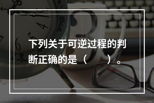 下列关于可逆过程的判断正确的是（　　）。