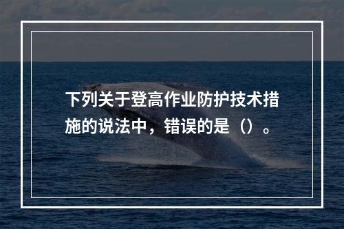 下列关于登高作业防护技术措施的说法中，错误的是（）。