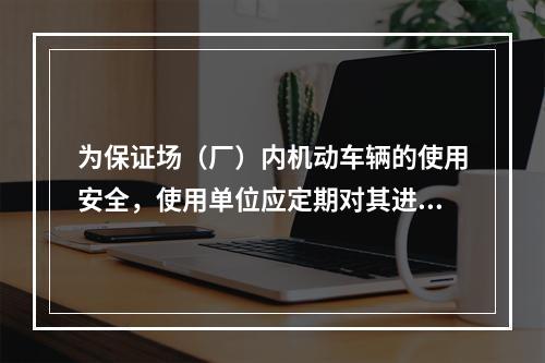 为保证场（厂）内机动车辆的使用安全，使用单位应定期对其进行检