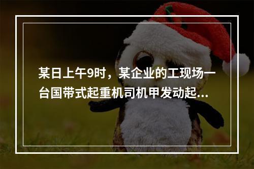 某日上午9时，某企业的工现场一台国带式起重机司机甲发动起重机