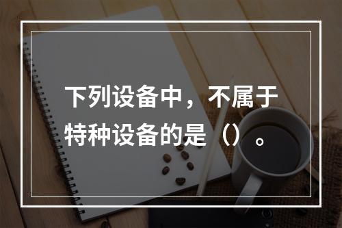 下列设备中，不属于特种设备的是（）。