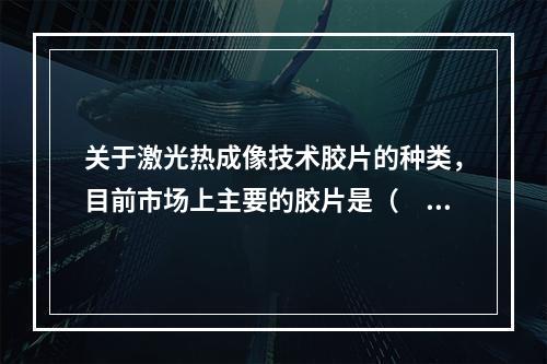 关于激光热成像技术胶片的种类，目前市场上主要的胶片是（　　）