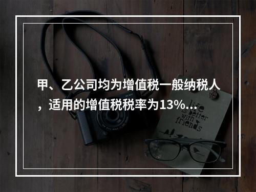 甲、乙公司均为增值税一般纳税人，适用的增值税税率为13%，甲