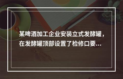 某啤酒加工企业安装立式发酵罐，在发酵罐顶部设置了检修口要通过