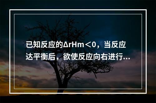 已知反应的ΔrHm＜0，当反应达平衡后，欲使反应向右进行，可