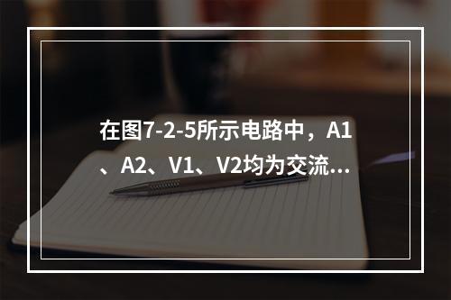 在图7-2-5所示电路中，A1、A2、V1、V2均为交流表，