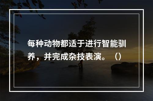 每种动物都适于进行智能驯养，并完成杂技表演。（）