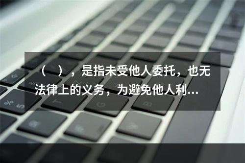 （　），是指未受他人委托，也无法律上的义务，为避免他人利益受