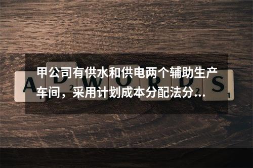 甲公司有供水和供电两个辅助生产车间，采用计划成本分配法分配辅