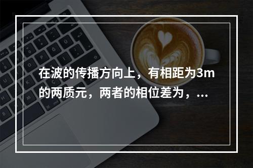 在波的传播方向上，有相距为3m的两质元，两者的相位差为，若波