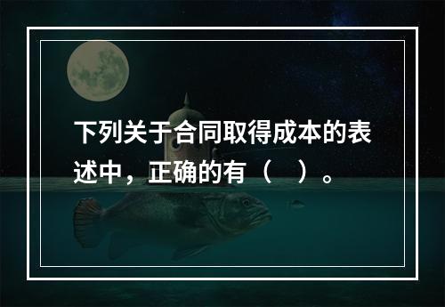 下列关于合同取得成本的表述中，正确的有（　）。