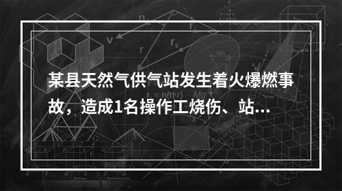 某县天然气供气站发生着火爆燃事故，造成1名操作工烧伤、站内储