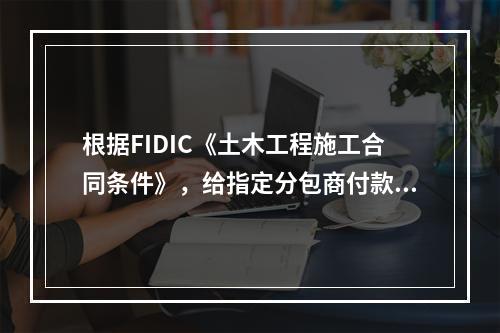 根据FIDIC《土木工程施工合同条件》，给指定分包商付款应