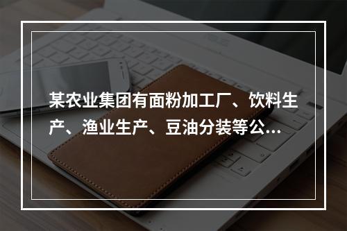 某农业集团有面粉加工厂、饮料生产、渔业生产、豆油分装等公司。