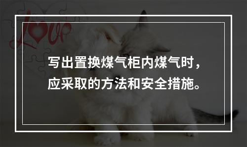 写出置换煤气柜内煤气时，应采取的方法和安全措施。