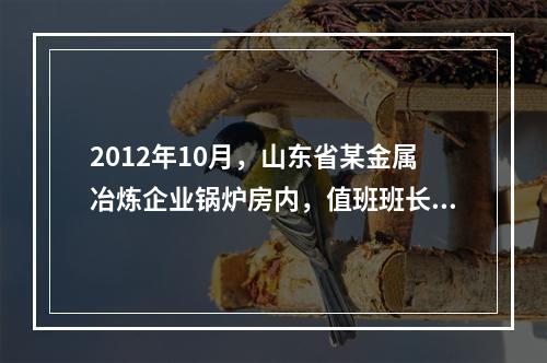 2012年10月，山东省某金属冶炼企业锅炉房内，值班班长巡视